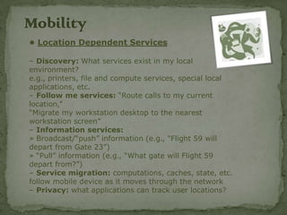 Mobility
• Location Dependent Services

– Discovery: What services exist in my local
environment?
e.g., printers, file and compute services, special local
applications, etc.
– Follow me services: “Route calls to my current
location,”
“Migrate my workstation desktop to the nearest
workstation screen”
– Information services:
» Broadcast/“push” information (e.g., “Flight 59 will
depart from Gate 23”)
» “Pull” information (e.g., “What gate will Flight 59
depart from?”)
– Service migration: computations, caches, state, etc.
follow mobile device as it moves through the network
– Privacy: what applications can track user locations?
 
