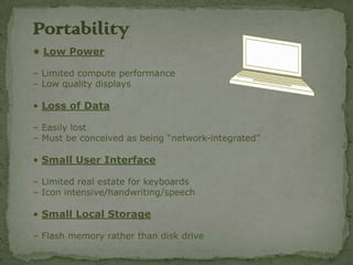 Portability
• Low Power

– Limited compute performance
– Low quality displays

• Loss of Data

– Easily lost
– Must be conceived as being “network-integrated”

• Small User Interface

– Limited real estate for keyboards
– Icon intensive/handwriting/speech

• Small Local Storage

– Flash memory rather than disk drive
 