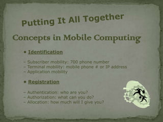 Concepts in Mobile Computing
  • Identification

  – Subscriber mobility: 700 phone number
  – Terminal mobility: mobile phone # or IP address
  – Application mobility

  • Registration

  – Authentication: who are you?
  – Authorization: what can you do?
  – Allocation: how much will I give you?
 