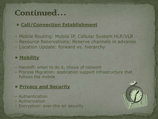 Continued…
• Call/Connection Establishment

– Mobile Routing: Mobile IP, Cellular System HLR/VLR
– Resource Reservations: Reserve channels in advance
– Location Update: forward vs. hierarchy

• Mobility

– Handoff: when to do it, choice of network
– Process Migration: application support infrastructure that
  follows the mobile

• Privacy and Security

– Authentication
– Authorization
– Encryption: over-the-air security
 