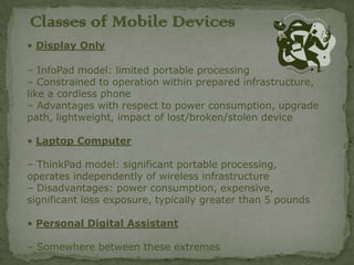 Classes of Mobile Devices
• Display Only

– InfoPad model: limited portable processing
– Constrained to operation within prepared infrastructure,
like a cordless phone
– Advantages with respect to power consumption, upgrade
path, lightweight, impact of lost/broken/stolen device

• Laptop Computer

– ThinkPad model: significant portable processing,
operates independently of wireless infrastructure
– Disadvantages: power consumption, expensive,
significant loss exposure, typically greater than 5 pounds

• Personal Digital Assistant

– Somewhere between these extremes
 