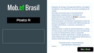 Mob.ef Brasil Estações de recarga, microgeração elétrica, reciclagem
de baterias, e lixo eletrônico; em locais estratégicos da
cidade.
Somados aos pontos que a concessionaria já
disponibiliza complementam a facilidade de
abastecimento aos clientes da E tour e usuários
particulares na utilização dos VEs.
Conscientizando e envolvendo a população a traves de
ações de divulgação e incentivo dos diferentes tipos de
energias alternativas, o consumo consciente e a
reciclagem.
Implementando a coleta de material eletrônico e outros
em desuso que, serão trocados por bônus de desconto
na conta de abastecimento, junto a companhia
fornecedora, também negociando a energia gerada por
estas estações que serão microgeradoras através de um
sistema misto fotovoltaico e eólico.
Tornando assim o empreendimento
mais eficiente e sustentável.
Mob.ef Brasil
Posto R
 