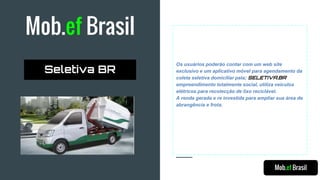 Mob.ef Brasil
Os usuários poderão contar com um web site
exclusivo e um aplicativo móvel para agendamento da
coleta seletiva domiciliar pela; SELETIVA.BR
empreendimento totalmente social, utiliza veículos
elétricos para recolecção de lixo reciclável.
A renda gerada e re investida para ampliar sua área de
abrangência e frota.
Mob.ef Brasil
Seletiva BR
 