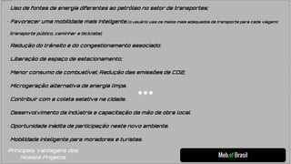 Mob.ef Brasil
• Uso de fontes de energia diferentes ao petróleo no setor de transportes;
• Favorecer uma mobilidade mais inteligente.(o usuário usa os meios mais adequados de transporte para cada viagem);
(transporte público, caminhar e bicicleta);
• Redução do trânsito e do congestionamento associado;
• Liberação de espaço de estacionamento;
• Menor consumo de combustível; Redução das emissões de CO2;
• Microgeração alternativa de energia limpa.
• Contribuir com a coleta seletiva na cidade.
• Desenvolvimento da indústria e capacitação da mão de obra local.
• Oportunidade inédita de participação neste novo ambiente.
• Mobilidade inteligente para moradores e turistas.
Principais Vantagens dos
Nossos Projetos
 