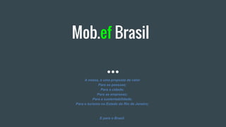 Mob.ef Brasil
A nossa, é uma proposta de valor
Para as pessoas;
Para a cidade;
Para as empresas;
Para a sustentabilidade;
Para o turismo no Estado do Rio de Janeiro;
E para o Brasil.
 