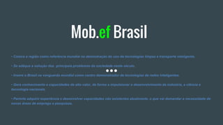 Mob.ef Brasil
• Coloca a região como referência mundial na demostração do uso de tecnologias limpas e transporte inteligente.
• Se adéqua a solução dos principais problemas da sociedade neste século.
• Insere o Brasil na vanguarda mundial como centro demonstrador de tecnologias de redes inteligentes.
• Gera conhecimento e capacidades de alto valor, de forma a impulsionar o desenvolvimento da indústria, a ciência e
tecnologia nacionais.
• Permite adquirir experiência e desenvolver capacidades não existentes atualmente, o que vai demandar a necessidade de
novas áreas de emprego e pesquisas.
 