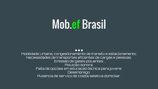 Mob.ef Brasil
Mobilidade Urbana, congestionamento de transito e estacionamento.
Necessidades de transportes eficientes de cargas e pessoas.
Emissão de gases poluentes.
Poluição sonora.
Falta de opções em educação técnica para jovens.
Desemprego.
Ausência de serviço de coleta seletiva domiciliar.
 