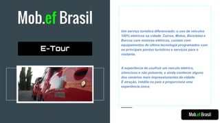 Mob.ef Brasil
Um serviço turístico diferenciado; o uso de veículos
100% elétricos na cidade. Carros, Motos, Bicicletas e
Barcos com motores elétricos, contam com
equipamentos de ultima tecnologia programados com
os principais pontos turísticos e serviços para o
visitante.
A experiência de usufruir um veículo elétrico,
silencioso e não poluente, e ainda conhecer alguns
dos cenários mais impressionantes da cidade.
É atração, inédita no país e proporciona uma
experiência única.
Mob.ef Brasil
E-Tour
 