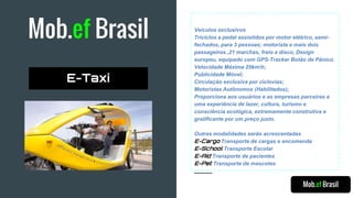 Mob.ef Brasil Veículos exclusivos
Triciclos a pedal assistidos por motor elétrico, semi-
fechados, para 3 pessoas; motorista e mais dois
passageiros ,21 marchas, freio a disco, Design
europeu, equipado com GPS-Tracker Botão de Pânico.
Velocidade Máxima 25kmh;
Publicidade Móvel;
Circulação exclusiva por ciclovias;
Motoristas Autônomos (Habilitados);
Proporciona aos usuários e as empresas parceiras a
uma experiência de lazer, cultura, turismo e
consciência ecológica, extremamente construtiva e
gratificante por um preço justo.
Outras modalidades serão acrescentadas
E-Cargo Transporte de cargas e encomenda
E-School Transporte Escolar
E-Aid Transporte de pacientes
E-Pet Transporte de mascotes
Mob.ef Brasil
E-Taxi
 