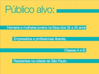 Homens e mulheres jovens na faixa dos 35 a 45 anos; Empresários e profissionais liberais; Classes A e B; Residentes na cidade de São Paulo. Público alvo: 