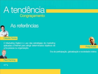 A tendência As referências Congraçamento Philip Kotler Era da participação, globalização e sociedade criativa Cláudio Torres O Marketing Digital é o uso das estratégias de marketing aplicadas a Internet  para atingir determinados objetivos de uma pessoa ou organização  Paul Fleming 4 F’s (Nélson, aqui vc usa as faixas brancas,  se achar que a foto dos caras fica bonito, coloca!) 