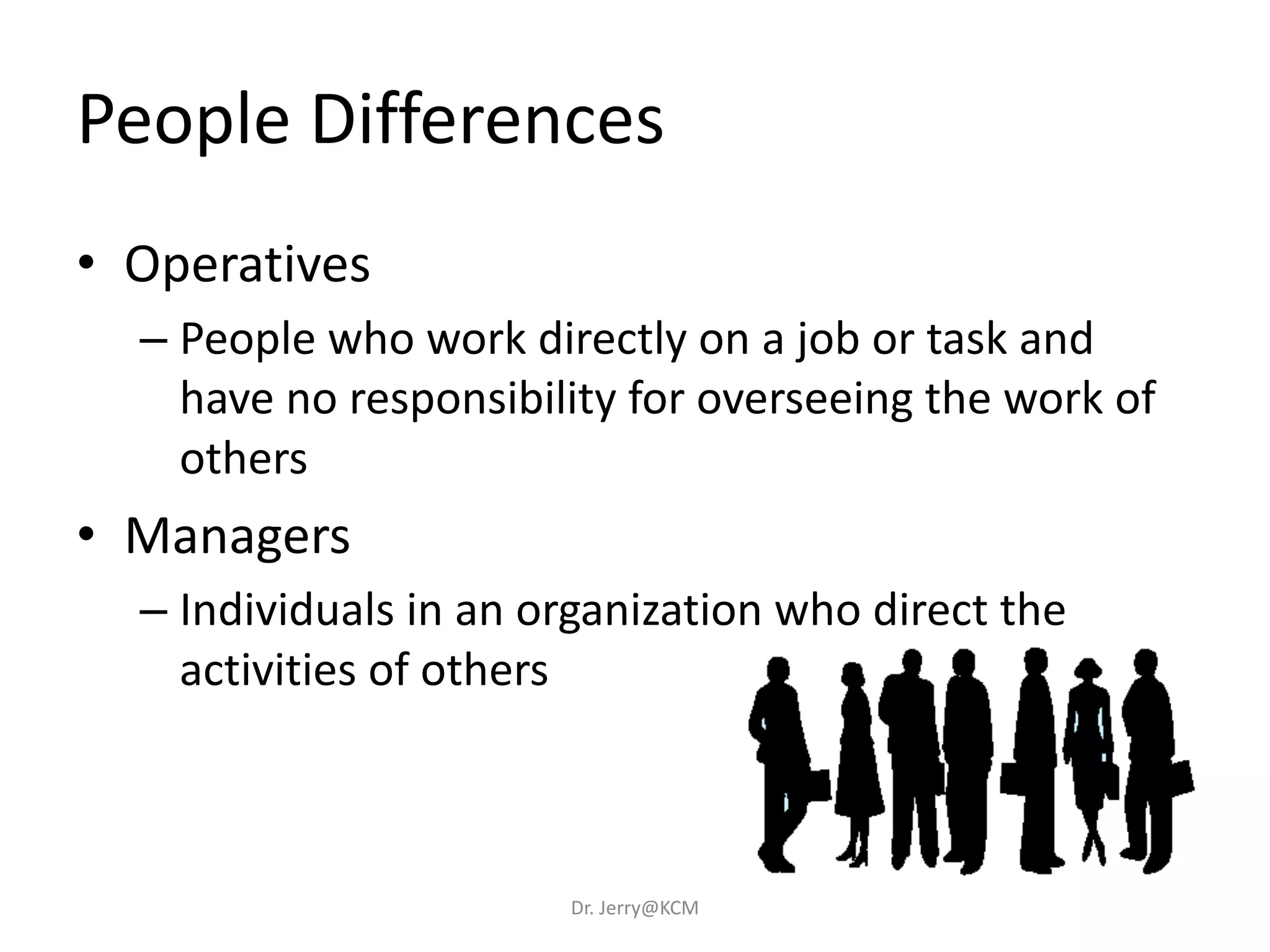 People Differences
• Operatives
– People who work directly on a job or task and
have no responsibility for overseeing the work of
others
• Managers
– Individuals in an organization who direct the
activities of others
Dr. Jerry@KCM
 
