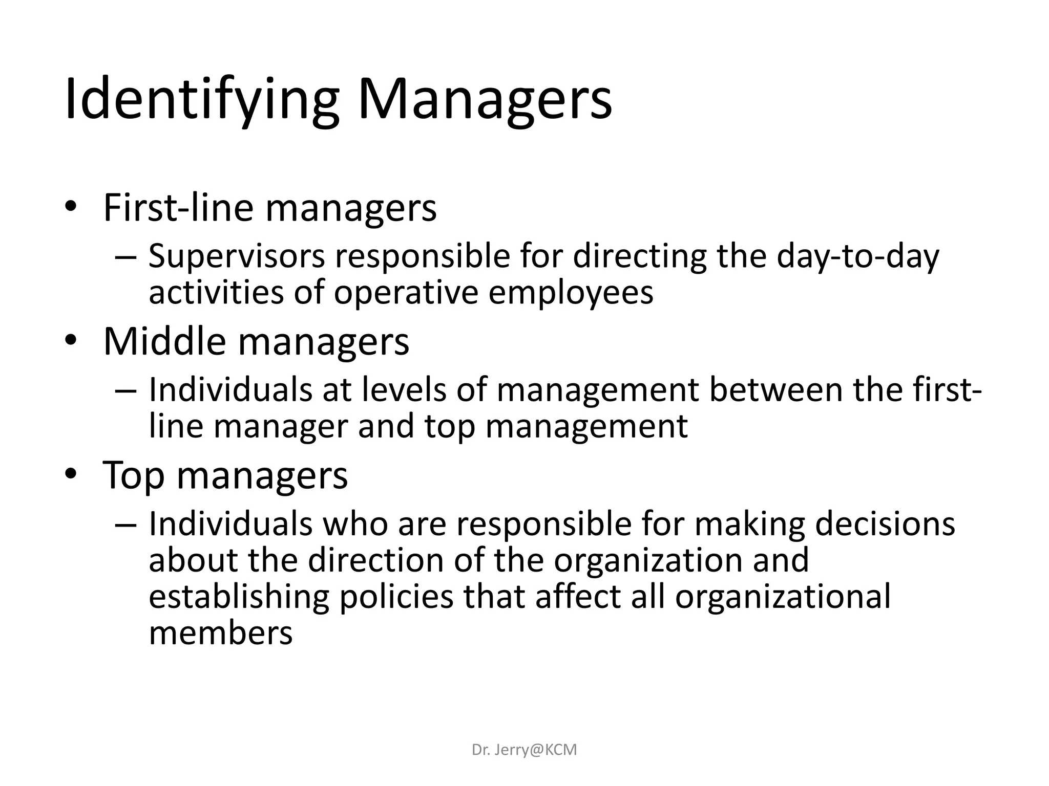 Identifying Managers
• First-line managers
– Supervisors responsible for directing the day-to-day
activities of operative employees
• Middle managers
– Individuals at levels of management between the first-
line manager and top management
• Top managers
– Individuals who are responsible for making decisions
about the direction of the organization and
establishing policies that affect all organizational
members
Dr. Jerry@KCM
 