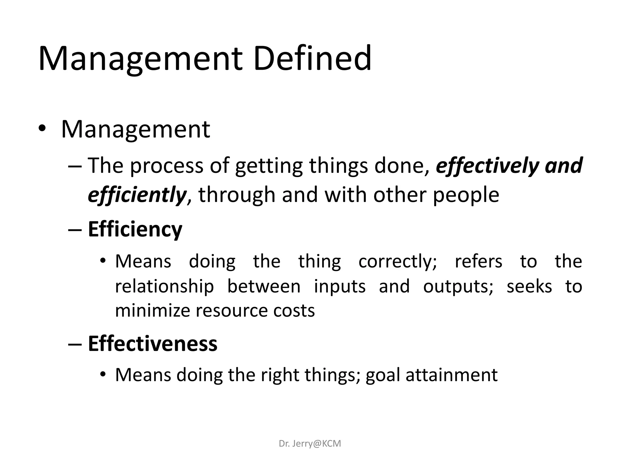 Management Defined
• Management
– The process of getting things done, effectively and
efficiently, through and with other people
– Efficiency
• Means doing the thing correctly; refers to the
relationship between inputs and outputs; seeks to
minimize resource costs
– Effectiveness
• Means doing the right things; goal attainment
Dr. Jerry@KCM
 