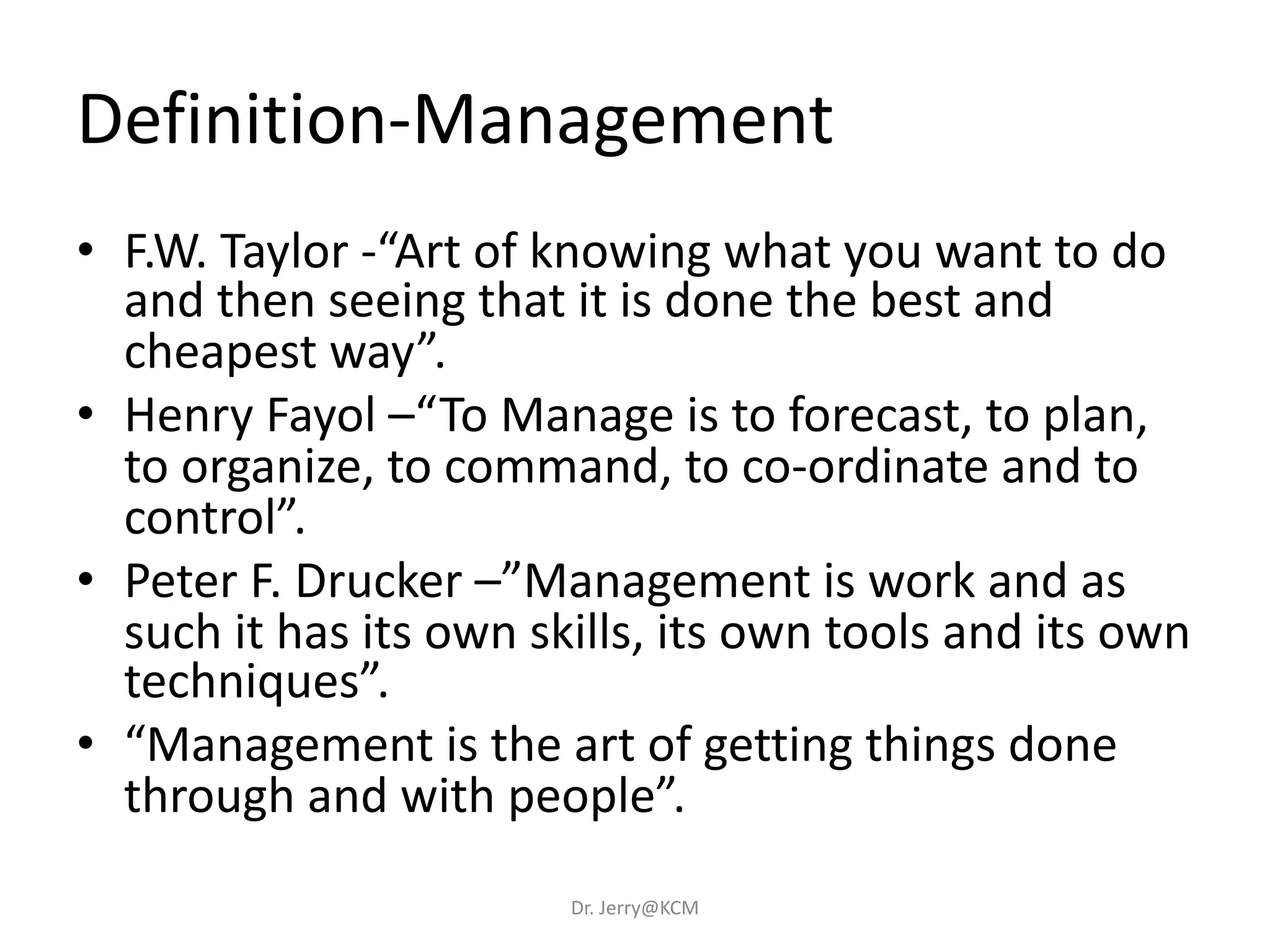Definition-Management
• F.W. Taylor -“Art of knowing what you want to do
and then seeing that it is done the best and
cheapest way”.
• Henry Fayol –“To Manage is to forecast, to plan,
to organize, to command, to co-ordinate and to
control”.
• Peter F. Drucker –”Management is work and as
such it has its own skills, its own tools and its own
techniques”.
• “Management is the art of getting things done
through and with people”.
Dr. Jerry@KCM
 