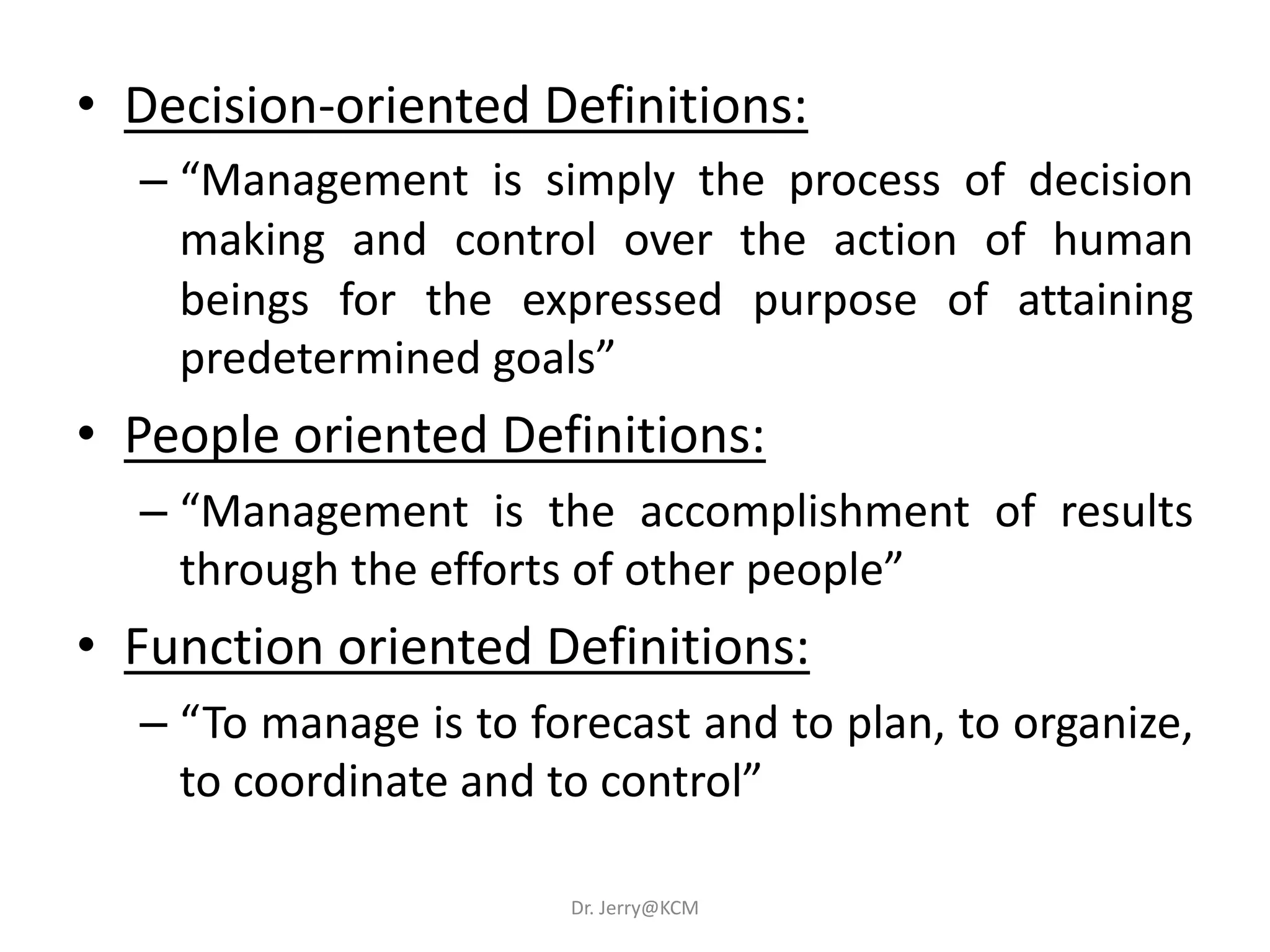 • Decision-oriented Definitions:
– “Management is simply the process of decision
making and control over the action of human
beings for the expressed purpose of attaining
predetermined goals”
• People oriented Definitions:
– “Management is the accomplishment of results
through the efforts of other people”
• Function oriented Definitions:
– “To manage is to forecast and to plan, to organize,
to coordinate and to control”
Dr. Jerry@KCM
 