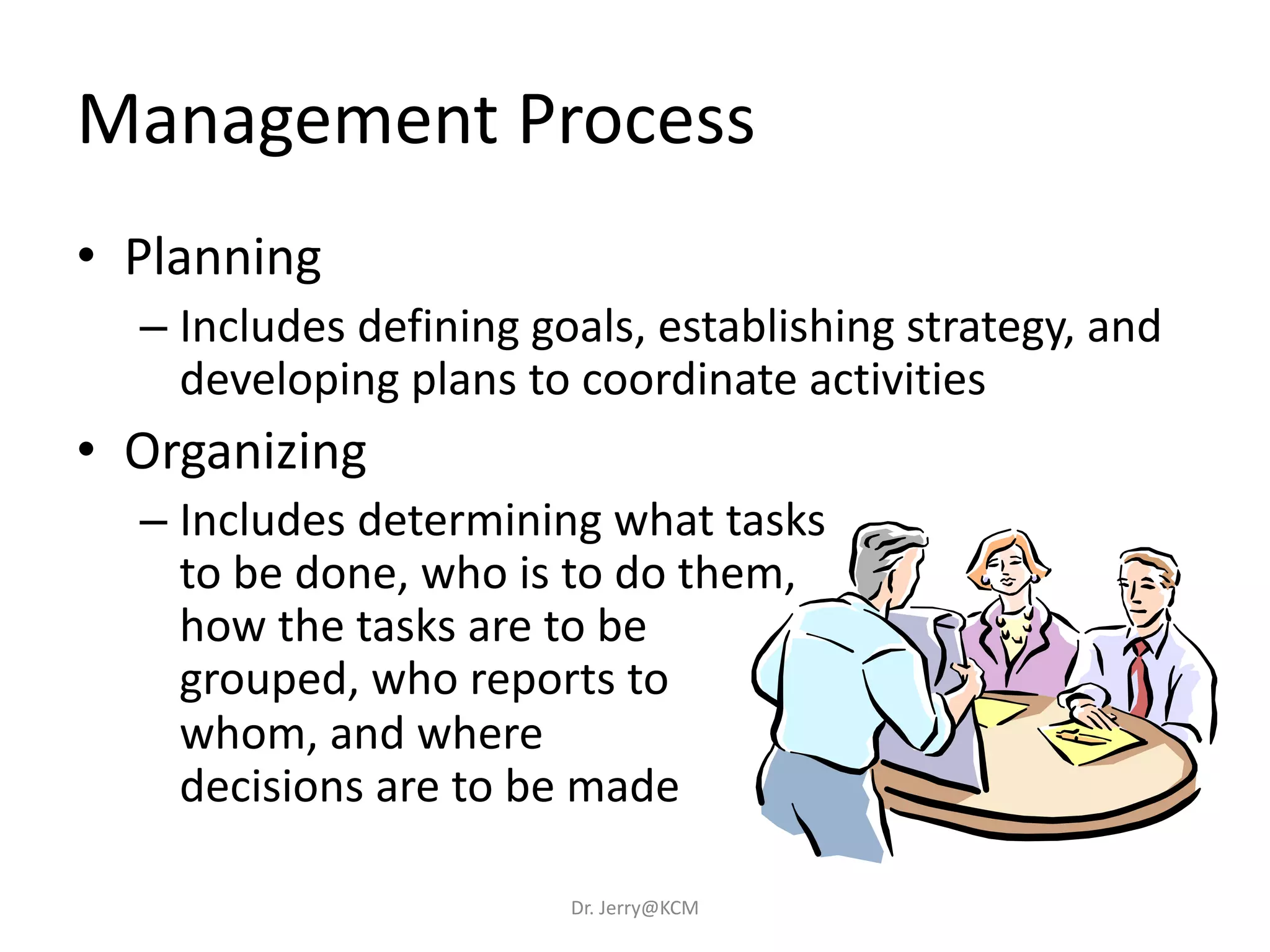 Management Process
• Planning
– Includes defining goals, establishing strategy, and
developing plans to coordinate activities
• Organizing
– Includes determining what tasks
to be done, who is to do them,
how the tasks are to be
grouped, who reports to
whom, and where
decisions are to be made
Dr. Jerry@KCM
 