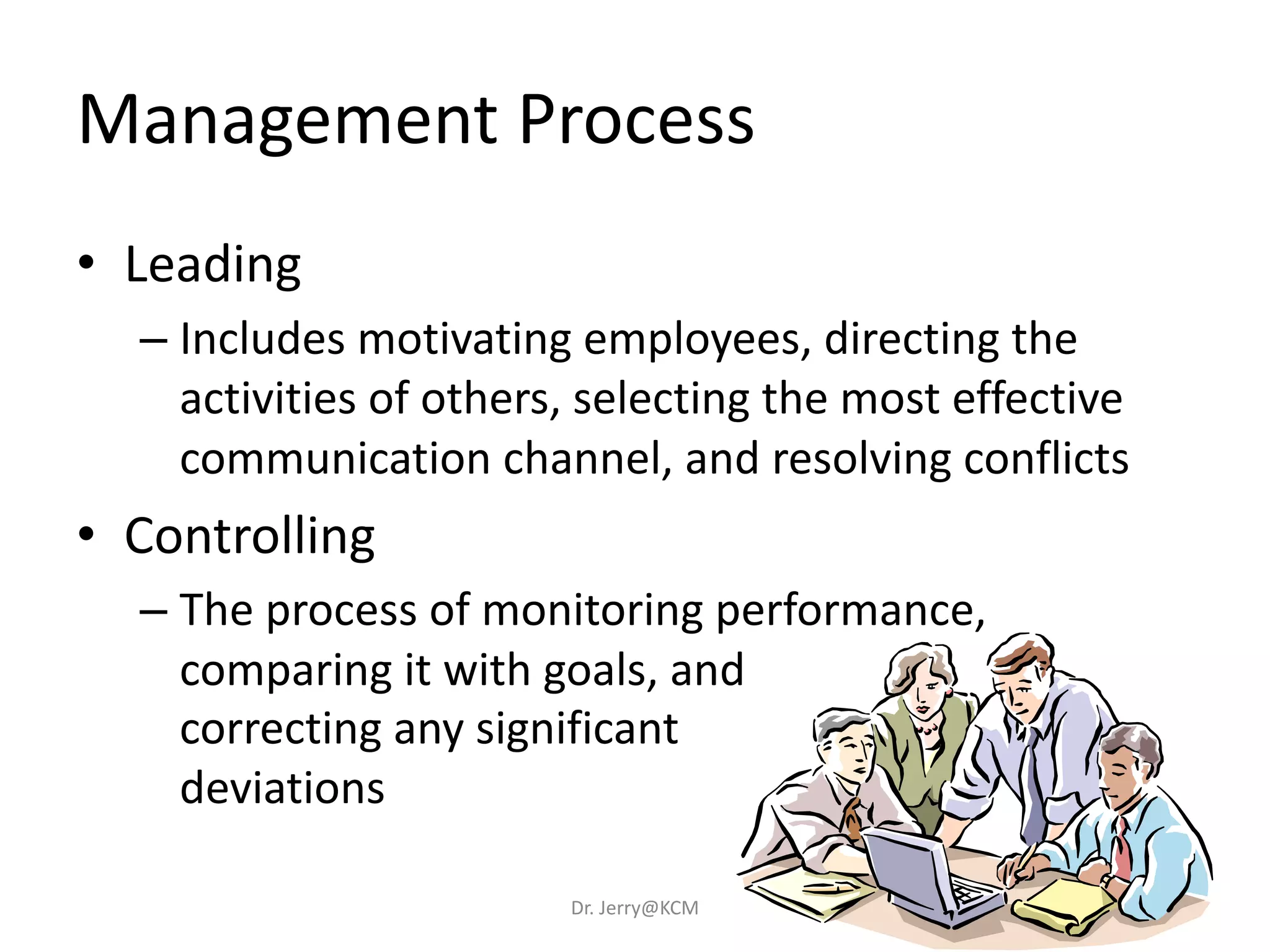Management Process
• Leading
– Includes motivating employees, directing the
activities of others, selecting the most effective
communication channel, and resolving conflicts
• Controlling
– The process of monitoring performance,
comparing it with goals, and
correcting any significant
deviations
Dr. Jerry@KCM
 