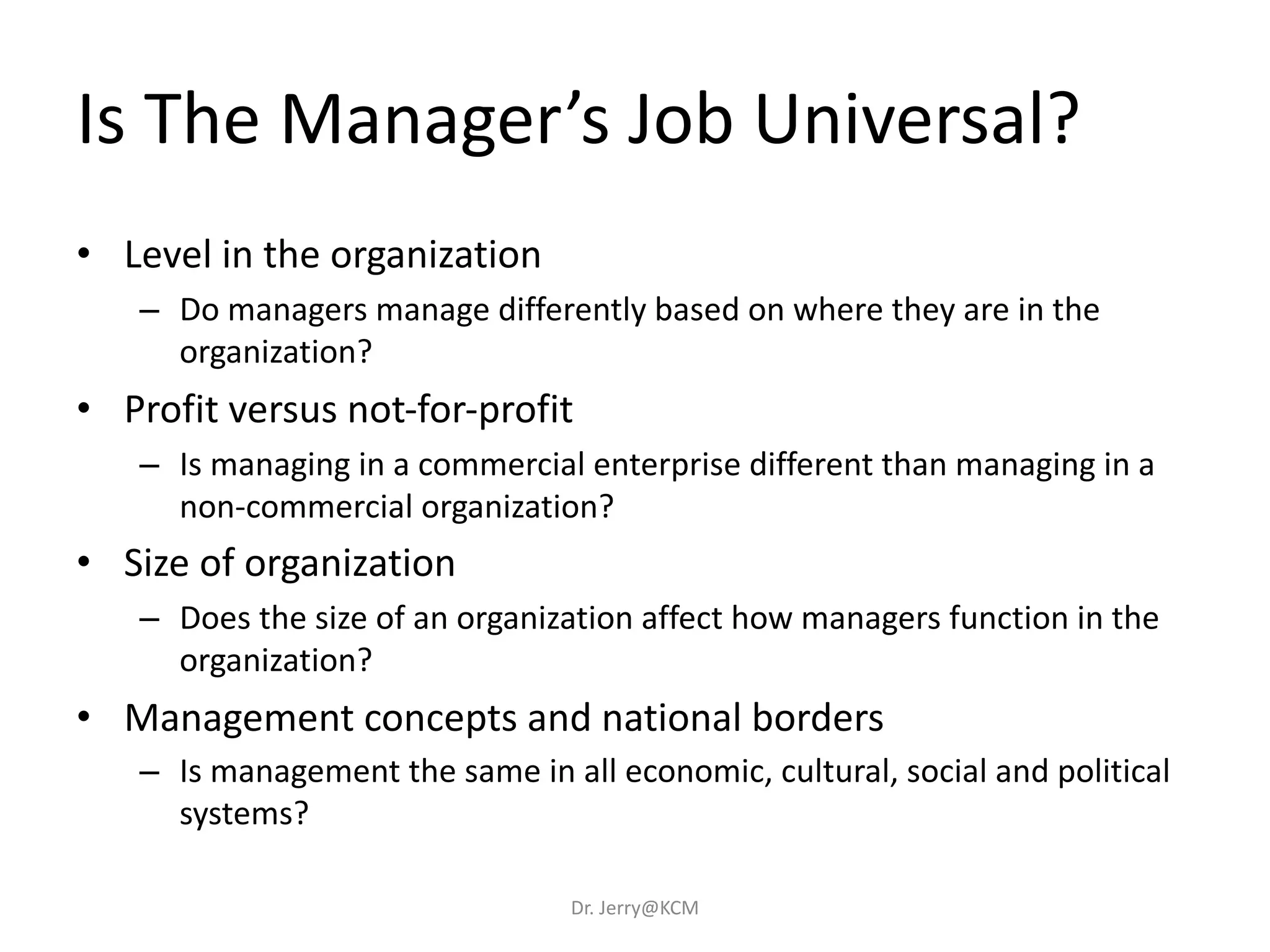 Is The Manager’s Job Universal?
• Level in the organization
– Do managers manage differently based on where they are in the
organization?
• Profit versus not-for-profit
– Is managing in a commercial enterprise different than managing in a
non-commercial organization?
• Size of organization
– Does the size of an organization affect how managers function in the
organization?
• Management concepts and national borders
– Is management the same in all economic, cultural, social and political
systems?
Dr. Jerry@KCM
 