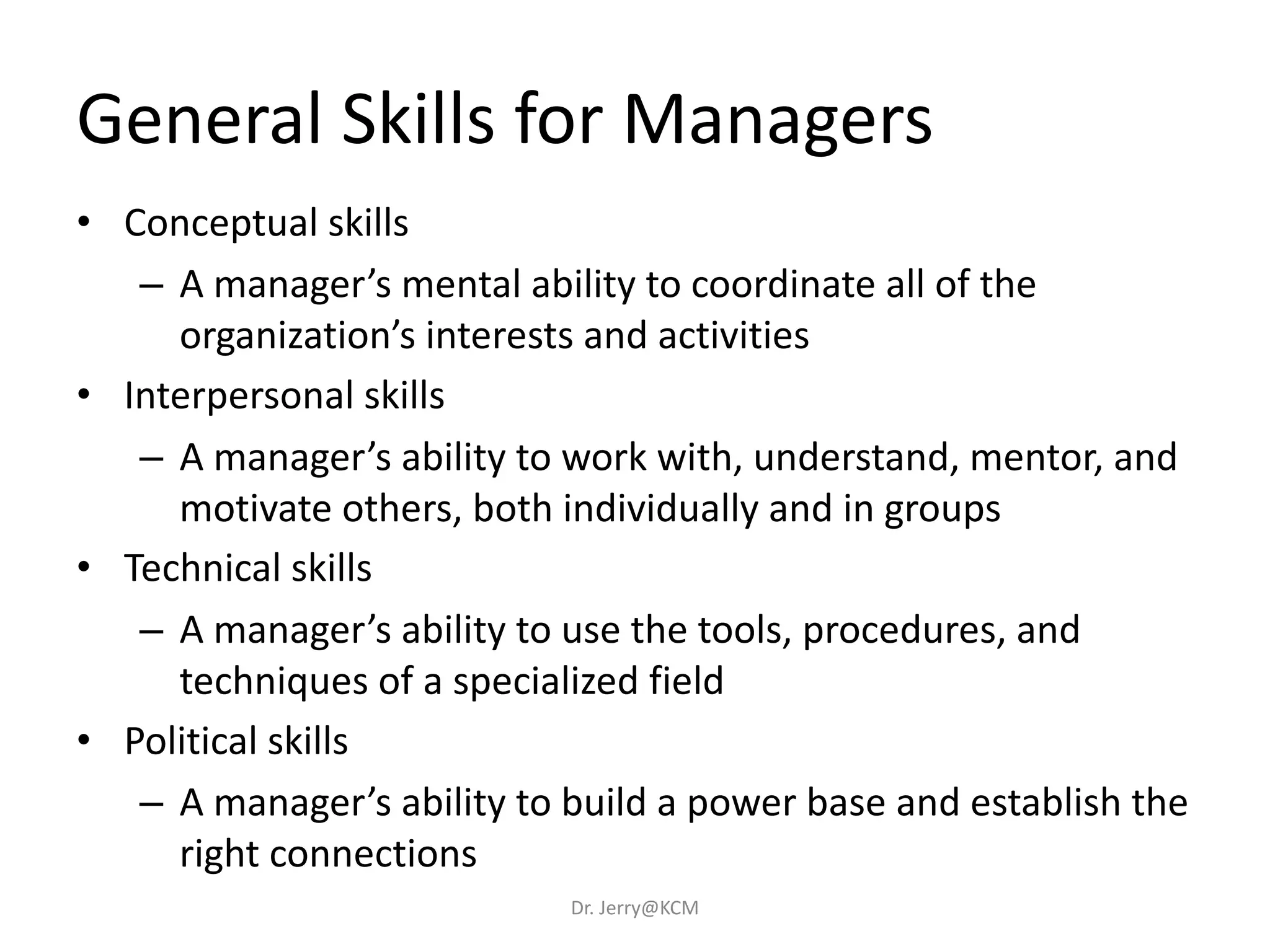 General Skills for Managers
• Conceptual skills
– A manager’s mental ability to coordinate all of the
organization’s interests and activities
• Interpersonal skills
– A manager’s ability to work with, understand, mentor, and
motivate others, both individually and in groups
• Technical skills
– A manager’s ability to use the tools, procedures, and
techniques of a specialized field
• Political skills
– A manager’s ability to build a power base and establish the
right connections
Dr. Jerry@KCM
 