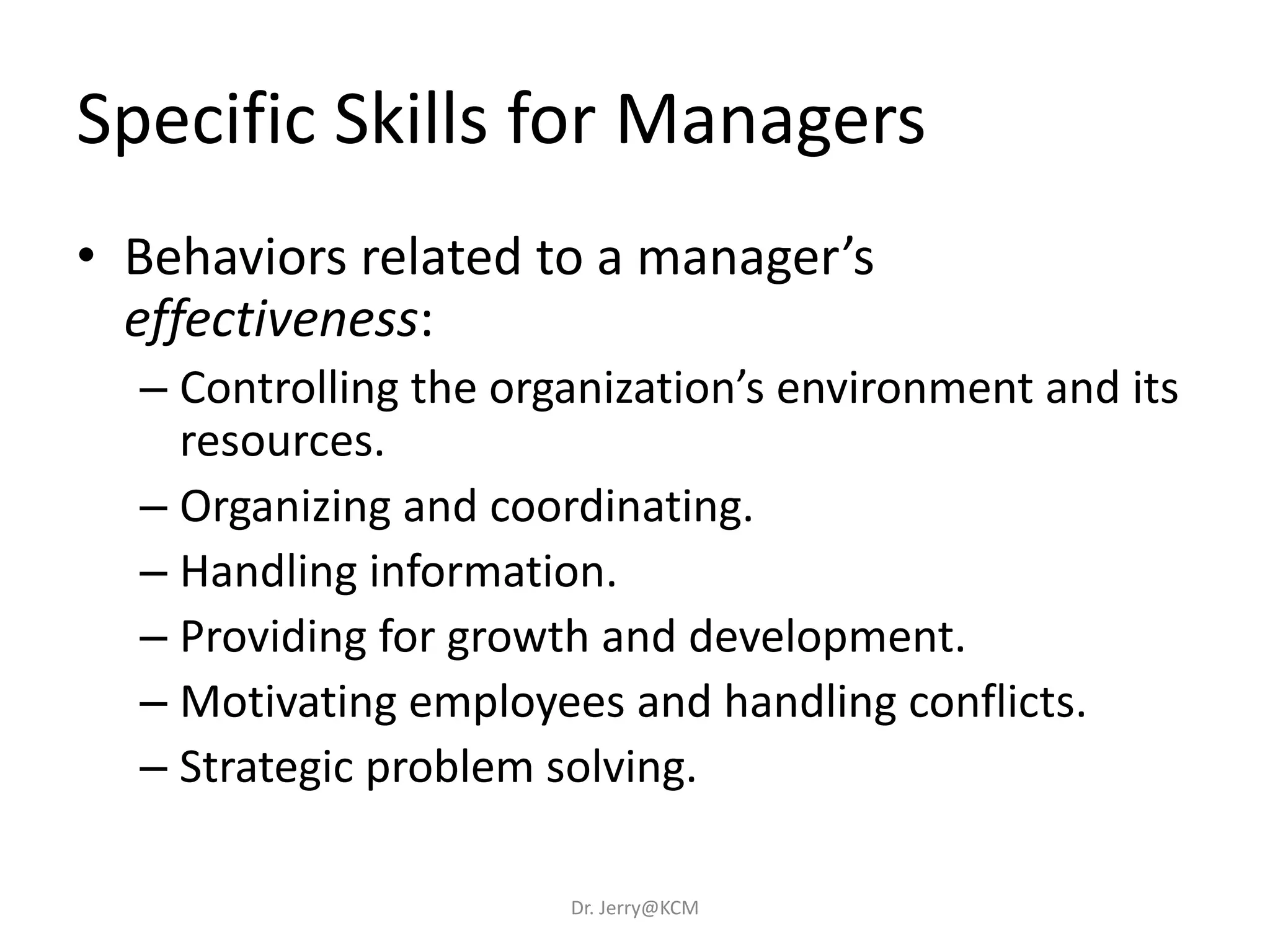 Specific Skills for Managers
• Behaviors related to a manager’s
effectiveness:
– Controlling the organization’s environment and its
resources.
– Organizing and coordinating.
– Handling information.
– Providing for growth and development.
– Motivating employees and handling conflicts.
– Strategic problem solving.
Dr. Jerry@KCM
 