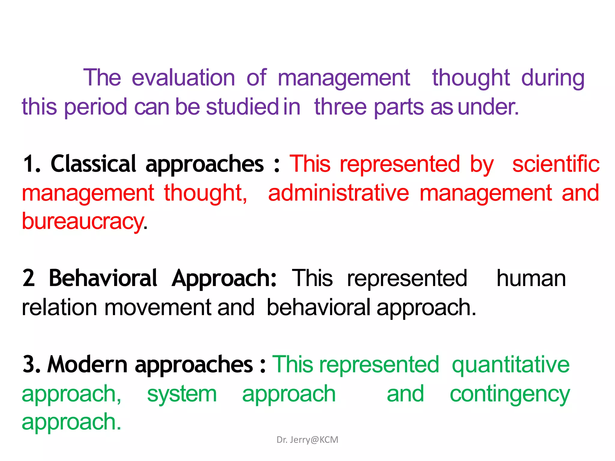 The evaluation of management thought during
this period can be studiedin three parts asunder.
1. Classical approaches : This represented by scientific
management thought, administrative management and
bureaucracy.
2 Behavioral Approach: This represented human
relation movement and behavioral approach.
3. Modern approaches : This represented quantitative
approach, system approach and contingency
approach.
Dr. Jerry@KCM
 