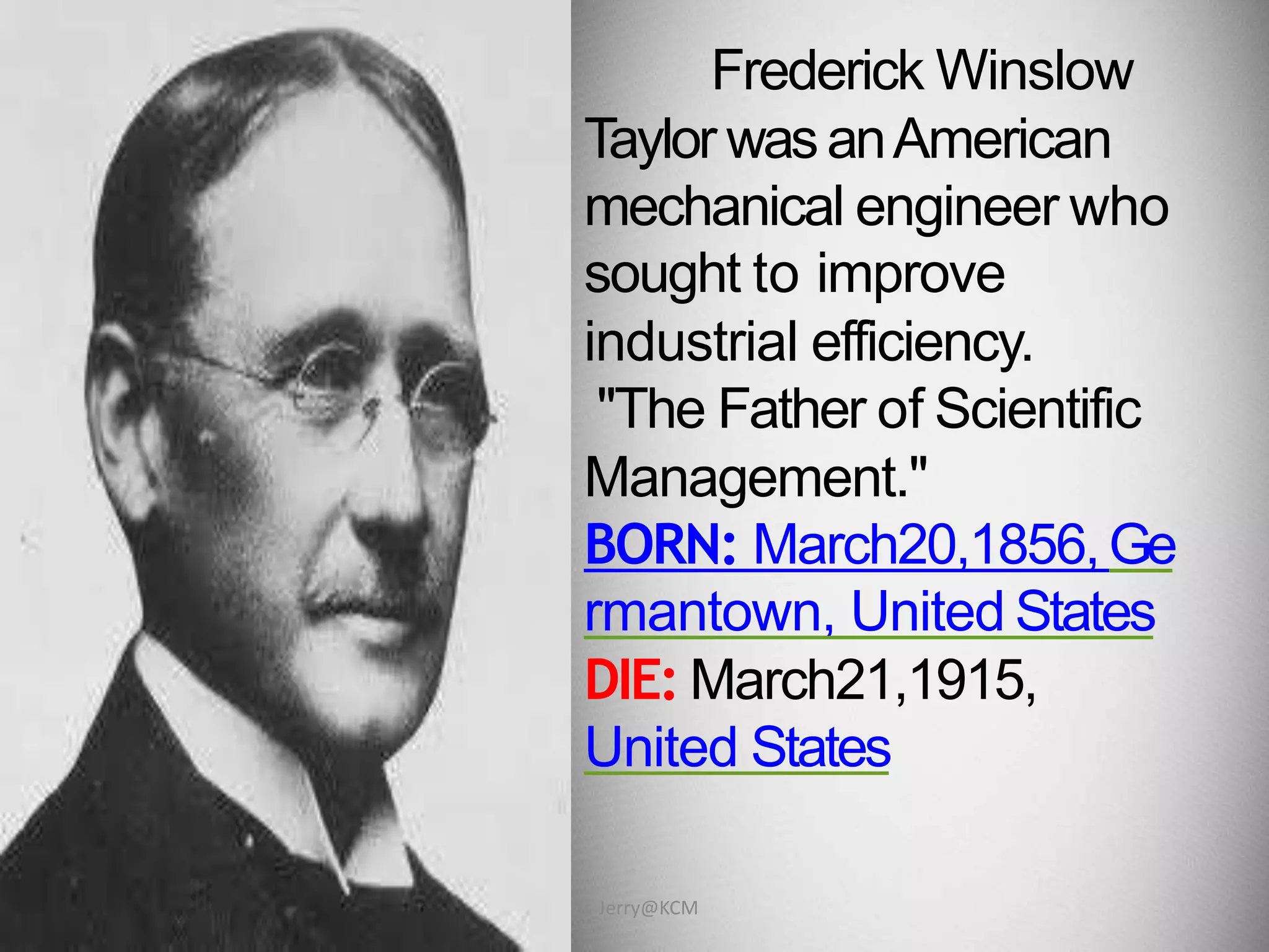 Frederick Winslow
Taylor wasanAmerican
mechanical engineer who
sought to improve
industrial efficiency.
"The Father of Scientific
Management."
BORN: March20,1856,Ge
rmantown, United States
DIE: March21,1915,
United States
Dr. Jerry@KCM
 