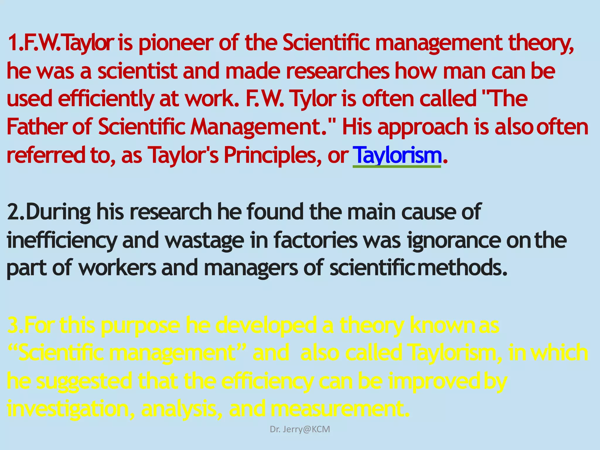 1.F.W.Tayloris pioneer of the Scientific management theory,
he was a scientist and made researches how man can be
used efficiently at work. F.W.Tylor is often called "The
Fatherof Scientific Management." His approach is alsooften
referredto, as Taylor's Principles, orTaylorism.
2.During his research he found the main cause of
inefficiency and wastage in factories was ignorance onthe
part of workers and managers of scientificmethods.
3.Forthis purpose he developed a theory knownas
“Scientific management” and also called Taylorism, inwhich
he suggested that the efficiency can be improvedby
investigation, analysis, and measurement.
Dr. Jerry@KCM
 