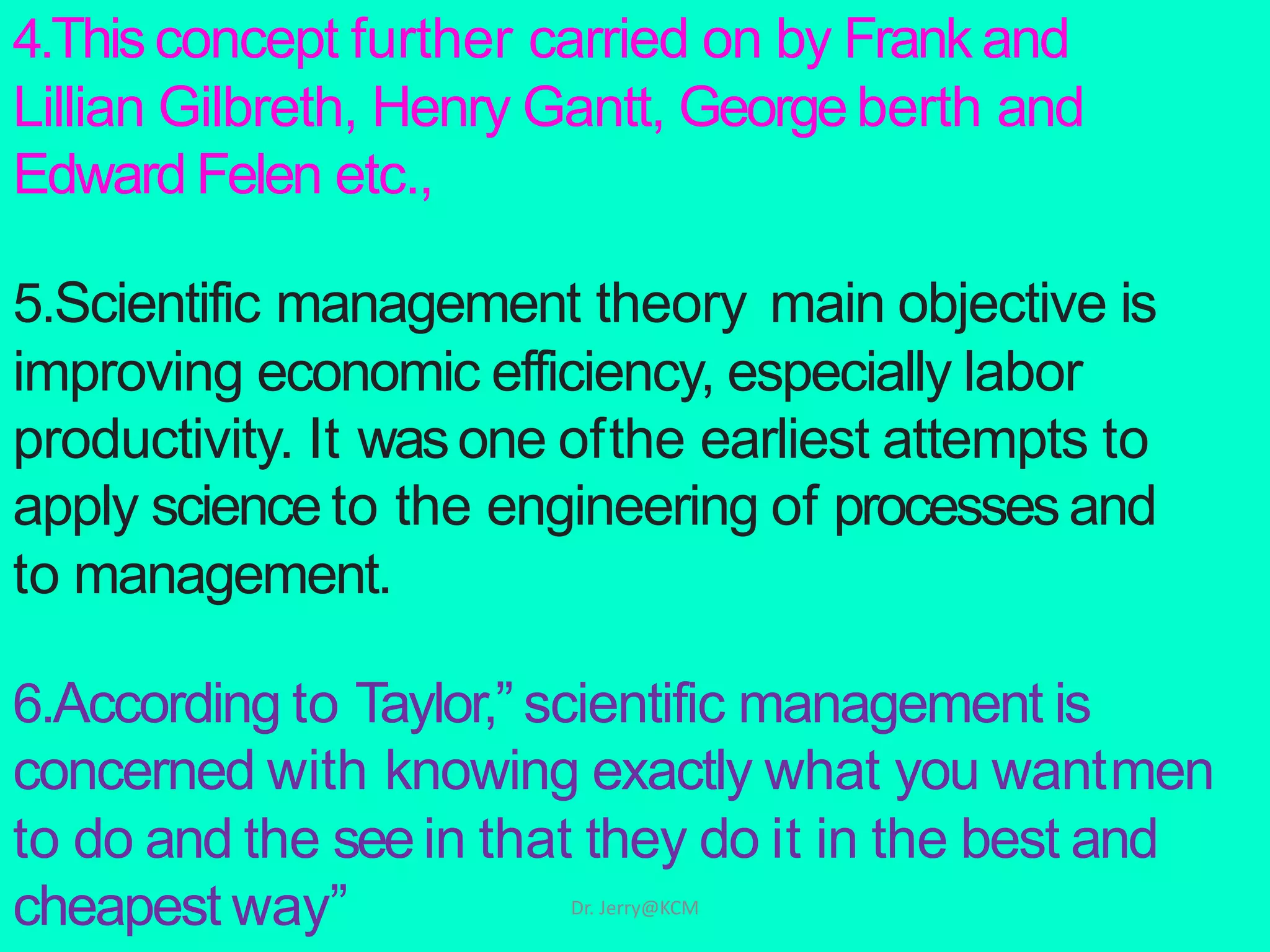 4.Thisconcept further carried on by Frank and
Lillian Gilbreth, Henry Gantt, Georgeberth and
Edward Felen etc.,
5.Scientific management theory main objective is
improving economic efficiency, especially labor
productivity. It wasone ofthe earliest attempts to
apply science to the engineering of processesand
to management.
6.According to Taylor,” scientific management is
concerned with knowing exactly what you wantmen
to do and the seein that they do it in the best and
cheapest way” Dr. Jerry@KCM
 