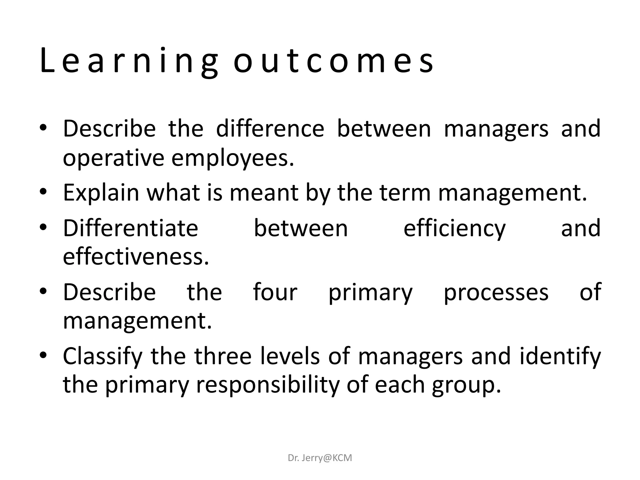 L e a r n i n g o u t c o m e s
• Describe the difference between managers and
operative employees.
• Explain what is meant by the term management.
• Differentiate between efficiency and
effectiveness.
• Describe the four primary processes of
management.
• Classify the three levels of managers and identify
the primary responsibility of each group.
Dr. Jerry@KCM
 