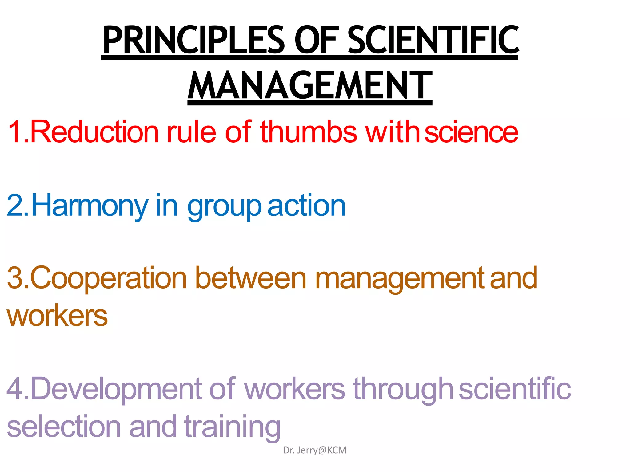 PRINCIPLES OF SCIENTIFIC
MANAGEMENT
1.Reduction rule of thumbs withscience
2.Harmony in groupaction
3.Cooperation between managementand
workers
4.Development of workers throughscientific
selection and training
Dr. Jerry@KCM
 
