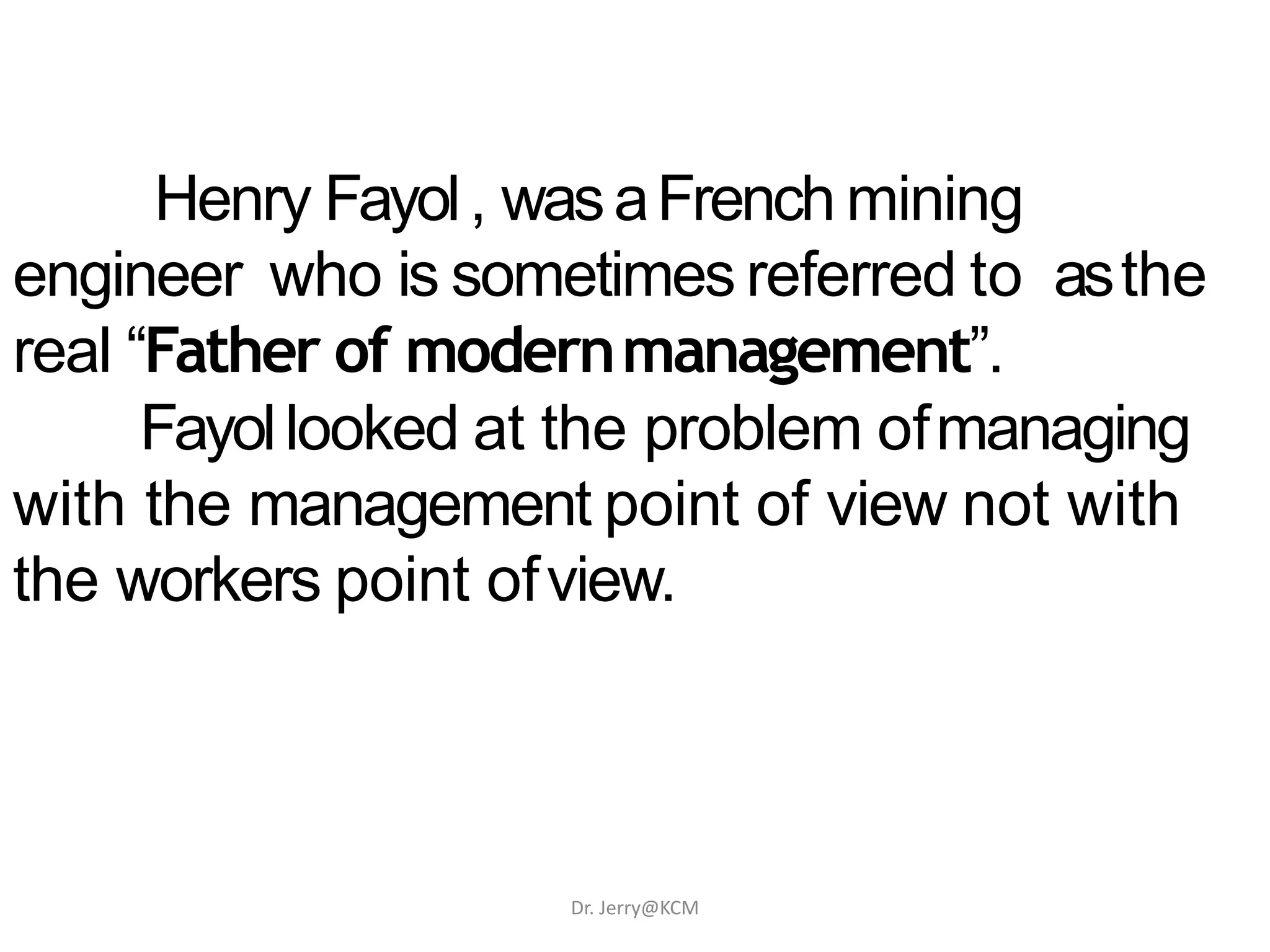 Henry Fayol, wasaFrench mining
engineer who is sometimes referred to asthe
real “Father of modernmanagement”.
Fayollooked at the problem ofmanaging
with the management point of view not with
the workers point ofview.
Dr. Jerry@KCM
 