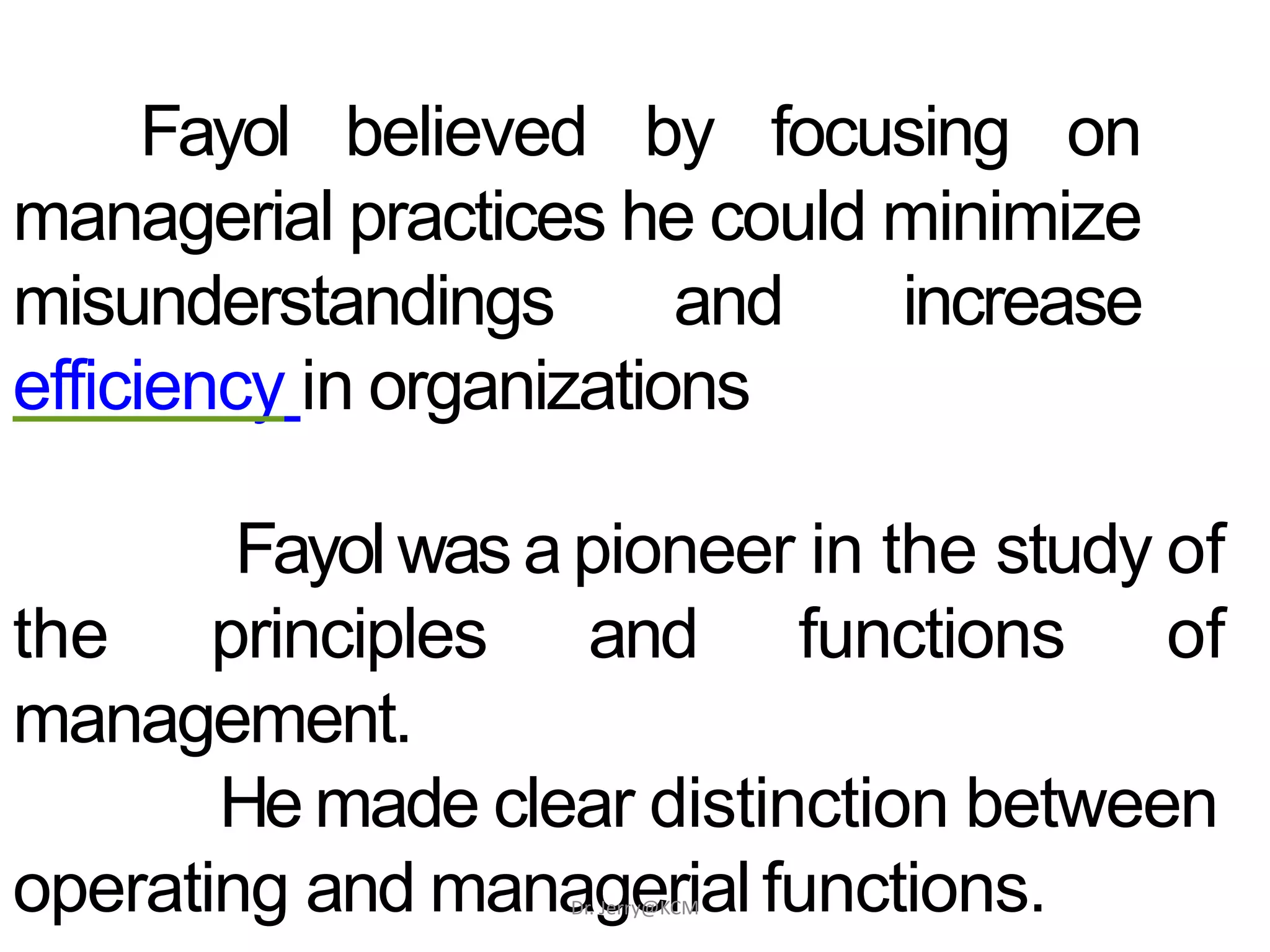 Fayol believed by focusing on
managerial practices he could minimize
misunderstandings and increase
efficiency in organizations
Fayol was apioneer in the study of
the principles and functions of
management.
He made clear distinction between
operating and managerialfunctions.Dr. Jerry@KCM
 