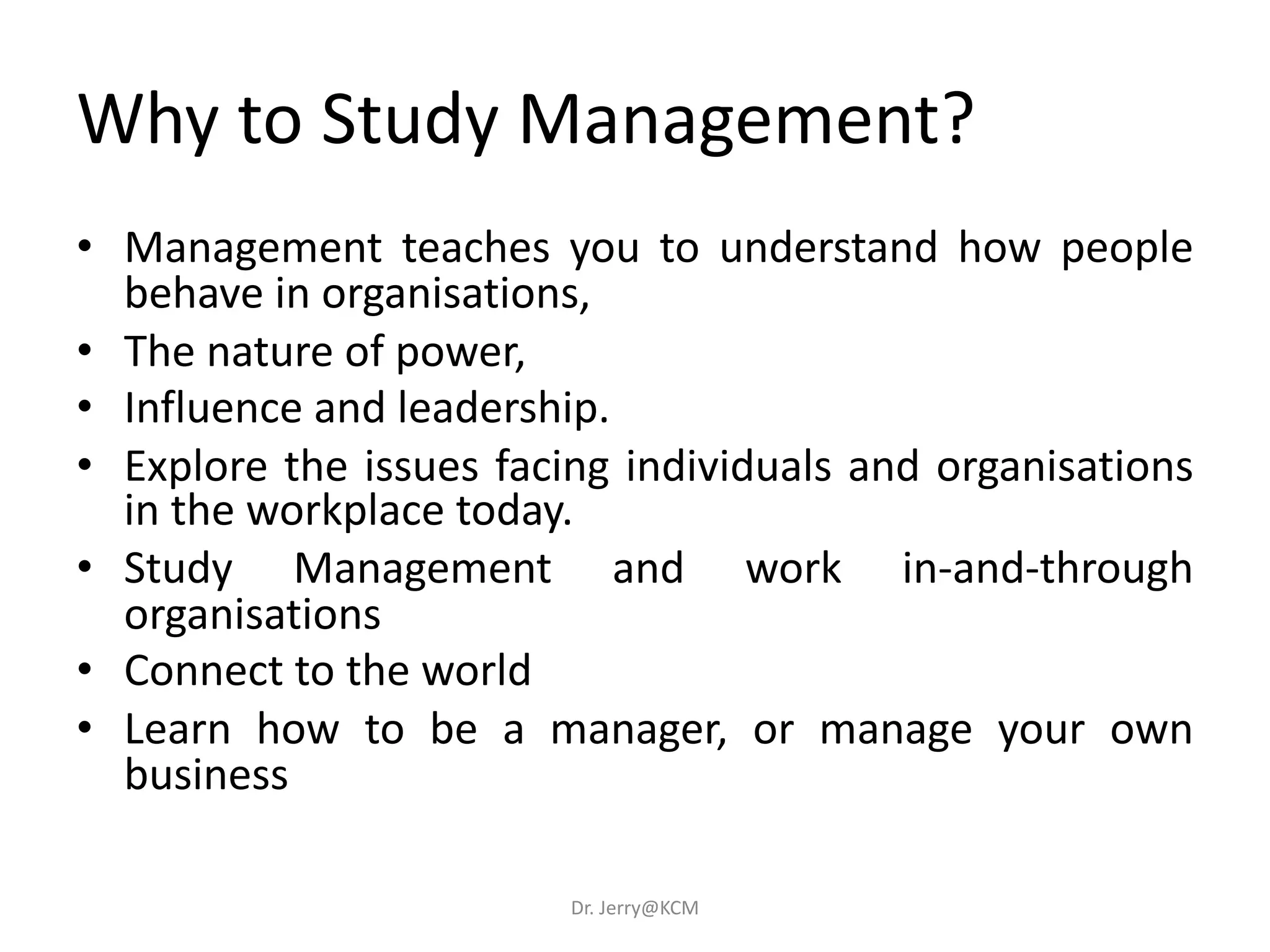 Why to Study Management?
• Management teaches you to understand how people
behave in organisations,
• The nature of power,
• Influence and leadership.
• Explore the issues facing individuals and organisations
in the workplace today.
• Study Management and work in-and-through
organisations
• Connect to the world
• Learn how to be a manager, or manage your own
business
Dr. Jerry@KCM
 