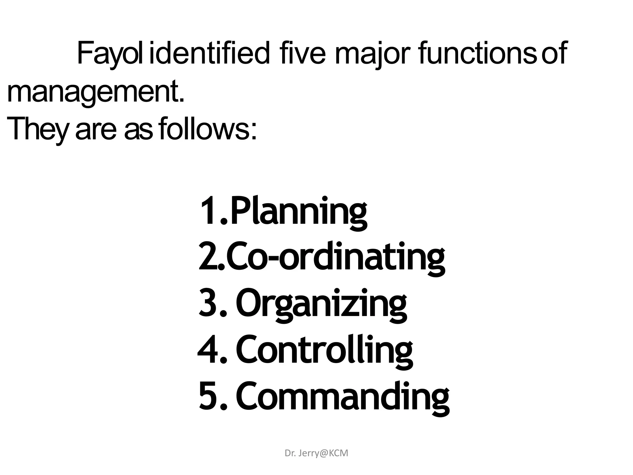 Fayolidentified five major functionsof
management.
Theyare asfollows:
1.Planning
2.Co-ordinating
3.Organizing
4.Controlling
5.Commanding
Dr. Jerry@KCM
 