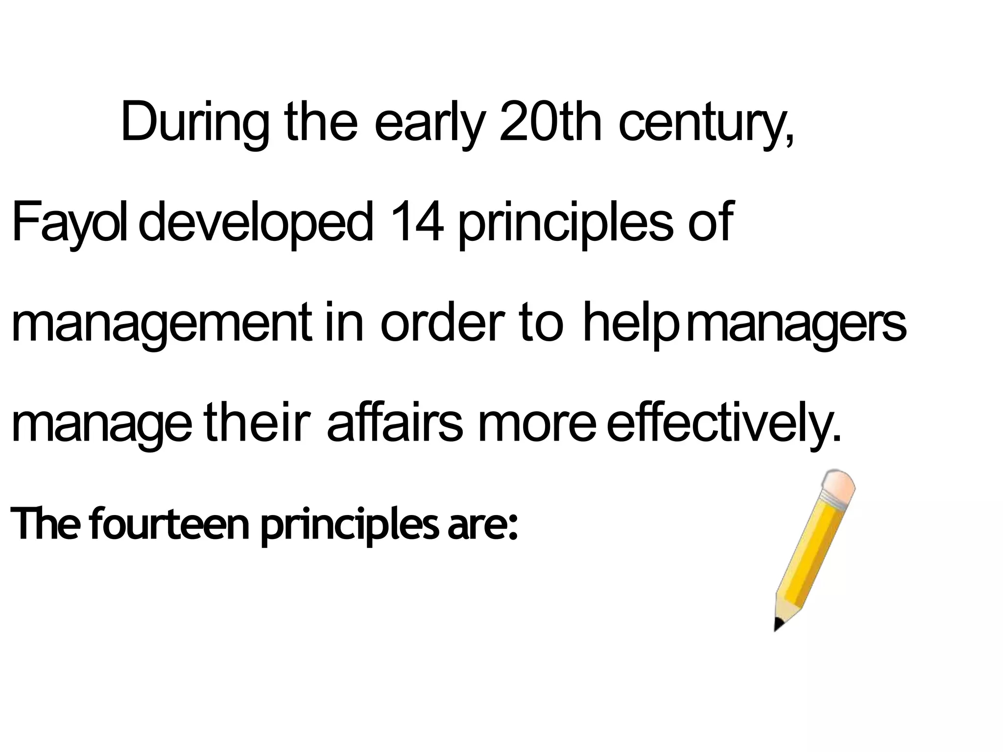 During the early 20th century,
Fayoldeveloped 14 principles of
management in order to helpmanagers
manage their affairs moreeffectively.
Thefourteen principlesare:
 
