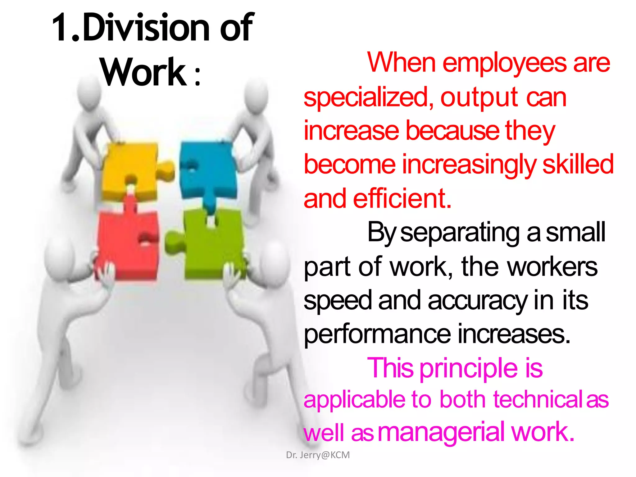 1.Division of
Work: When employees are
specialized, output can
increase becausethey
become increasingly skilled
and efficient.
Byseparating asmall
part of work, the workers
speed and accuracy in its
performance increases.
Thisprinciple is
applicable to both technicalas
well asmanagerial work.
Dr. Jerry@KCM
 