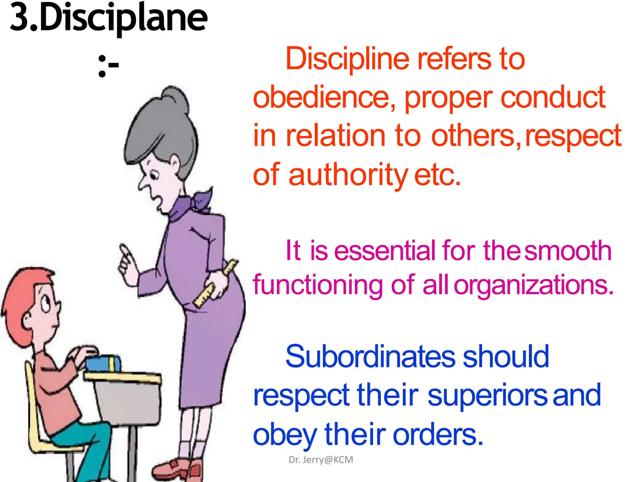 Discipline refers to
obedience, proper conduct
in relation to others,respect
of authorityetc.
It is essential for thesmooth
functioning of allorganizations.
Subordinates should
respect their superiorsand
obey their orders.
3.Disciplane
:-
Dr. Jerry@KCM
 