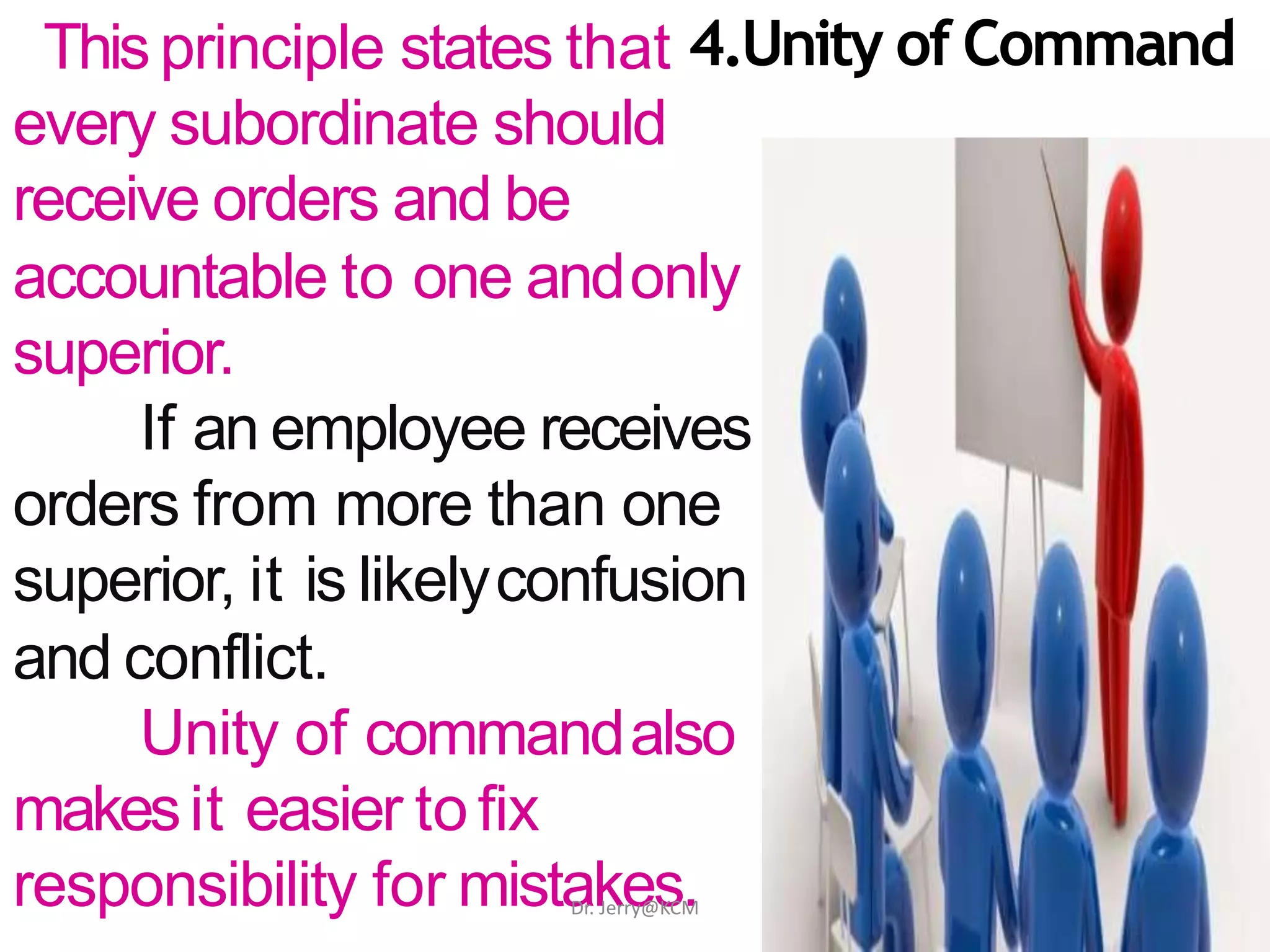 Thisprinciple states that 4.Unity of Command
every subordinate should
receive orders and be
accountable to one andonly
superior.
If an employee receives
orders from more than one
superior, it is likelyconfusion
and conflict.
Unity of commandalso
makesit easier to fix
responsibility for mistakes.Dr. Jerry@KCM
 