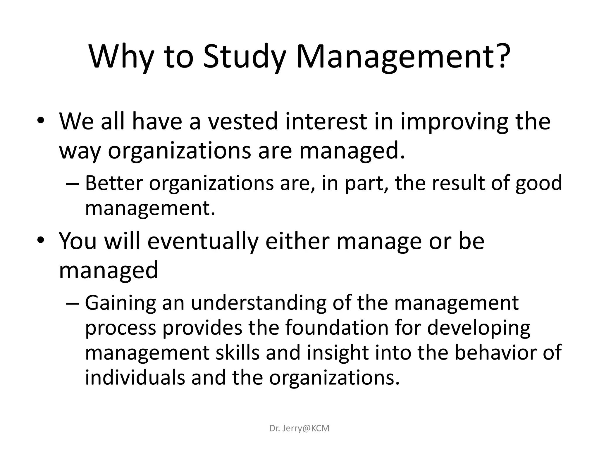 Why to Study Management?
• We all have a vested interest in improving the
way organizations are managed.
– Better organizations are, in part, the result of good
management.
• You will eventually either manage or be
managed
– Gaining an understanding of the management
process provides the foundation for developing
management skills and insight into the behavior of
individuals and the organizations.
Dr. Jerry@KCM
 