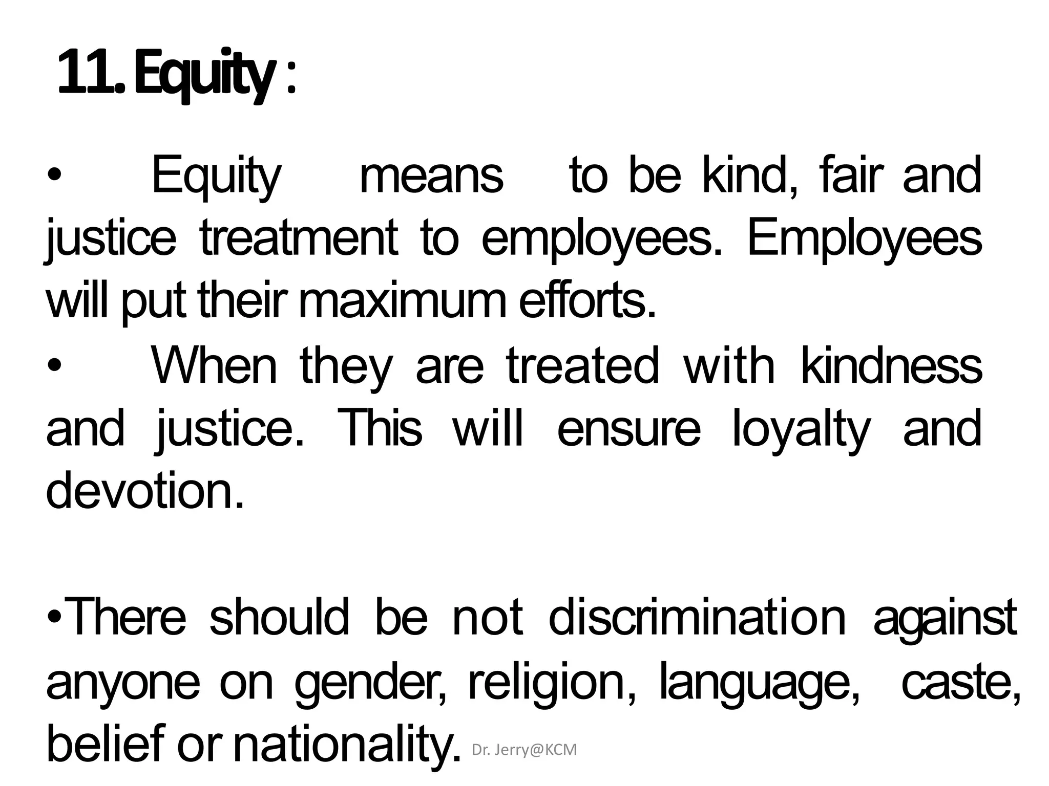 11.Equity:
• Equity means to be kind, fair and
justice treatment to employees. Employees
will put their maximum efforts.
• When they are treated with kindness
and justice. This will ensure loyalty and
devotion.
•There should be not discrimination against
anyone on gender, religion, language, caste,
belief or nationality.Dr. Jerry@KCM
 