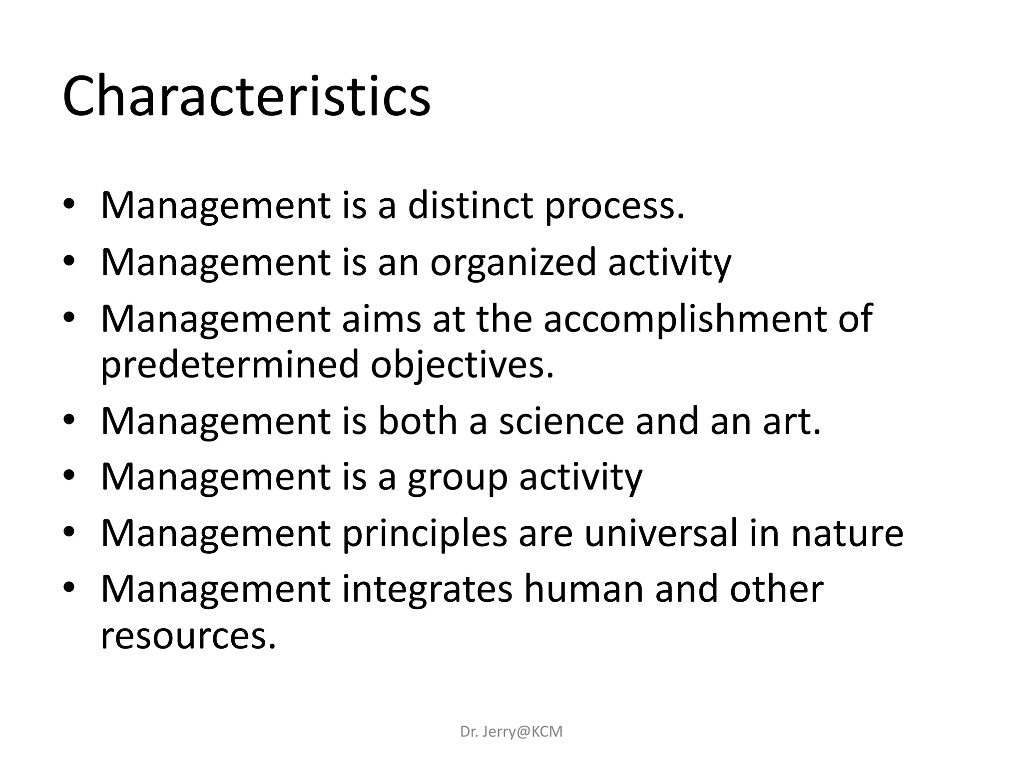 Characteristics
• Management is a distinct process.
• Management is an organized activity
• Management aims at the accomplishment of
predetermined objectives.
• Management is both a science and an art.
• Management is a group activity
• Management principles are universal in nature
• Management integrates human and other
resources.
Dr. Jerry@KCM
 