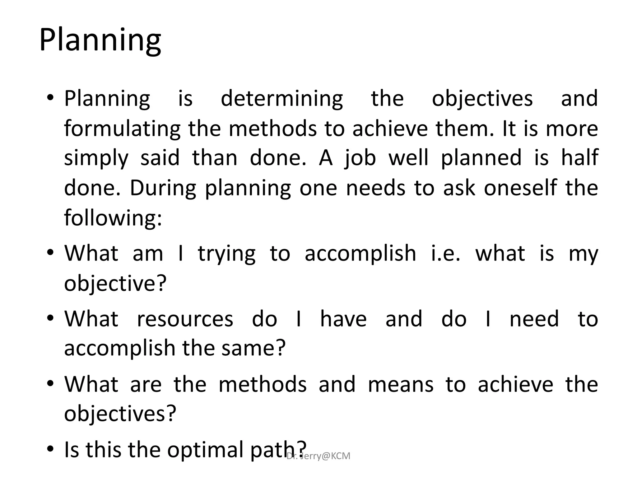 • Planning is determining the objectives and
formulating the methods to achieve them. It is more
simply said than done. A job well planned is half
done. During planning one needs to ask oneself the
following:
• What am I trying to accomplish i.e. what is my
objective?
• What resources do I have and do I need to
accomplish the same?
• What are the methods and means to achieve the
objectives?
• Is this the optimal path?
Planning
Dr. Jerry@KCM
 
