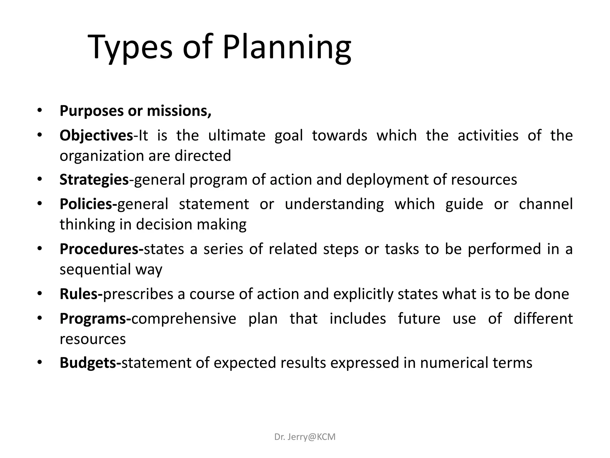 • Purposes or missions,
• Objectives-It is the ultimate goal towards which the activities of the
organization are directed
• Strategies-general program of action and deployment of resources
• Policies-general statement or understanding which guide or channel
thinking in decision making
• Procedures-states a series of related steps or tasks to be performed in a
sequential way
• Rules-prescribes a course of action and explicitly states what is to be done
• Programs-comprehensive plan that includes future use of different
resources
• Budgets-statement of expected results expressed in numerical terms
Types of Planning
Dr. Jerry@KCM
 