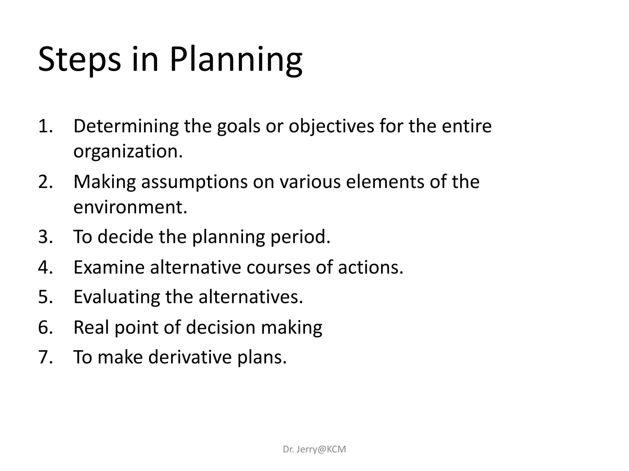1. Determining the goals or objectives for the entire
organization.
2. Making assumptions on various elements of the
environment.
3. To decide the planning period.
4. Examine alternative courses of actions.
5. Evaluating the alternatives.
6. Real point of decision making
7. To make derivative plans.
Steps in Planning
Dr. Jerry@KCM
 