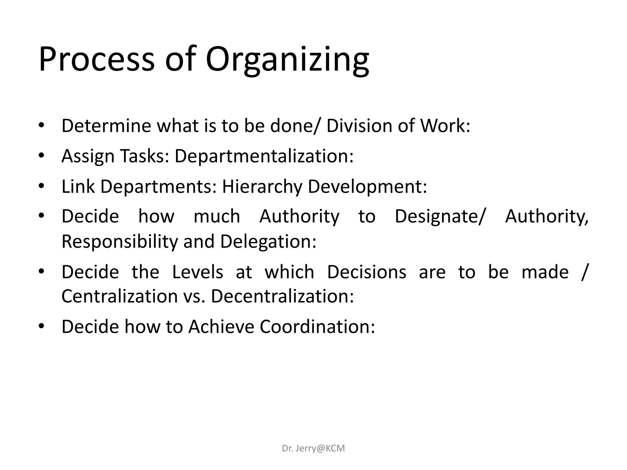 • Determine what is to be done/ Division of Work:
• Assign Tasks: Departmentalization:
• Link Departments: Hierarchy Development:
• Decide how much Authority to Designate/ Authority,
Responsibility and Delegation:
• Decide the Levels at which Decisions are to be made /
Centralization vs. Decentralization:
• Decide how to Achieve Coordination:
Process of Organizing
Dr. Jerry@KCM
 