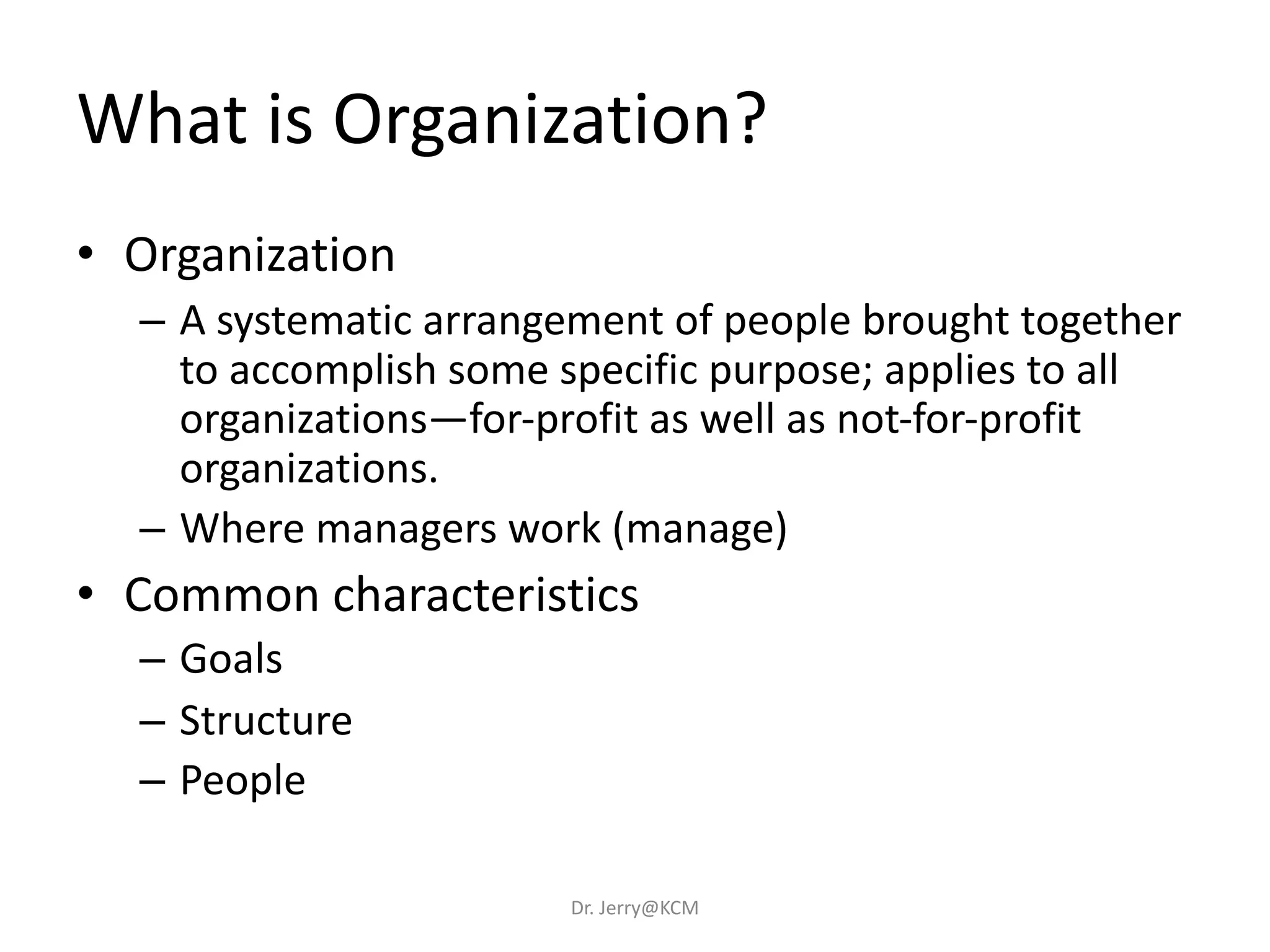 What is Organization?
• Organization
– A systematic arrangement of people brought together
to accomplish some specific purpose; applies to all
organizations—for-profit as well as not-for-profit
organizations.
– Where managers work (manage)
• Common characteristics
– Goals
– Structure
– People
Dr. Jerry@KCM
 