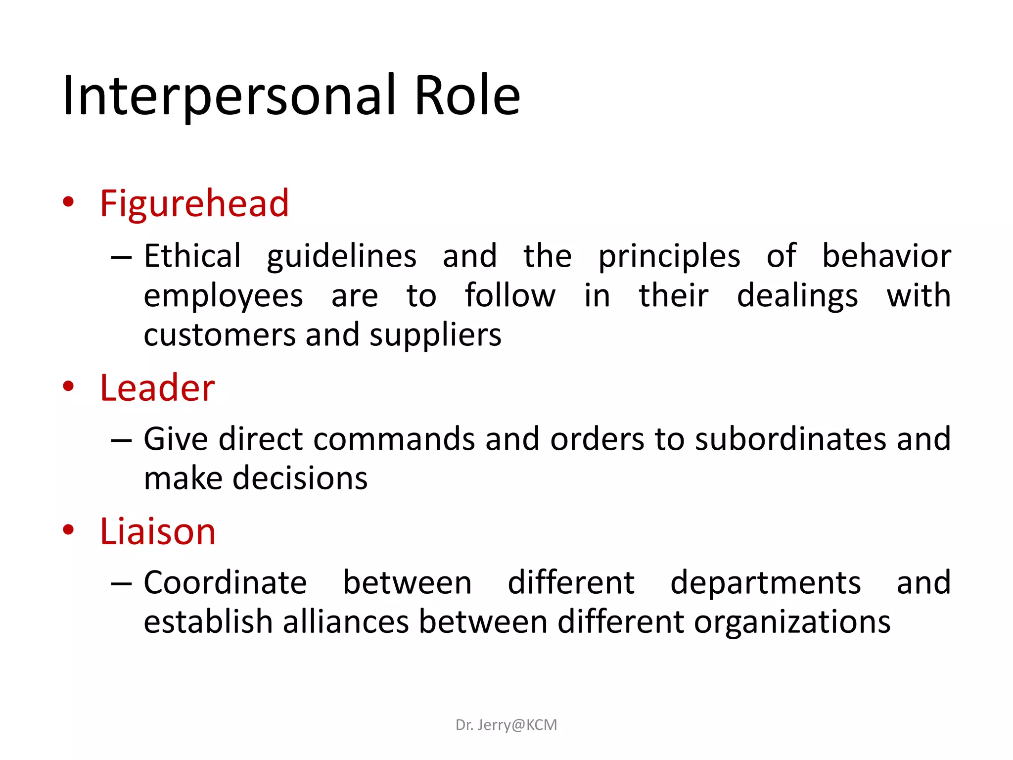 Interpersonal Role
• Figurehead
– Ethical guidelines and the principles of behavior
employees are to follow in their dealings with
customers and suppliers
• Leader
– Give direct commands and orders to subordinates and
make decisions
• Liaison
– Coordinate between different departments and
establish alliances between different organizations
Dr. Jerry@KCM
 