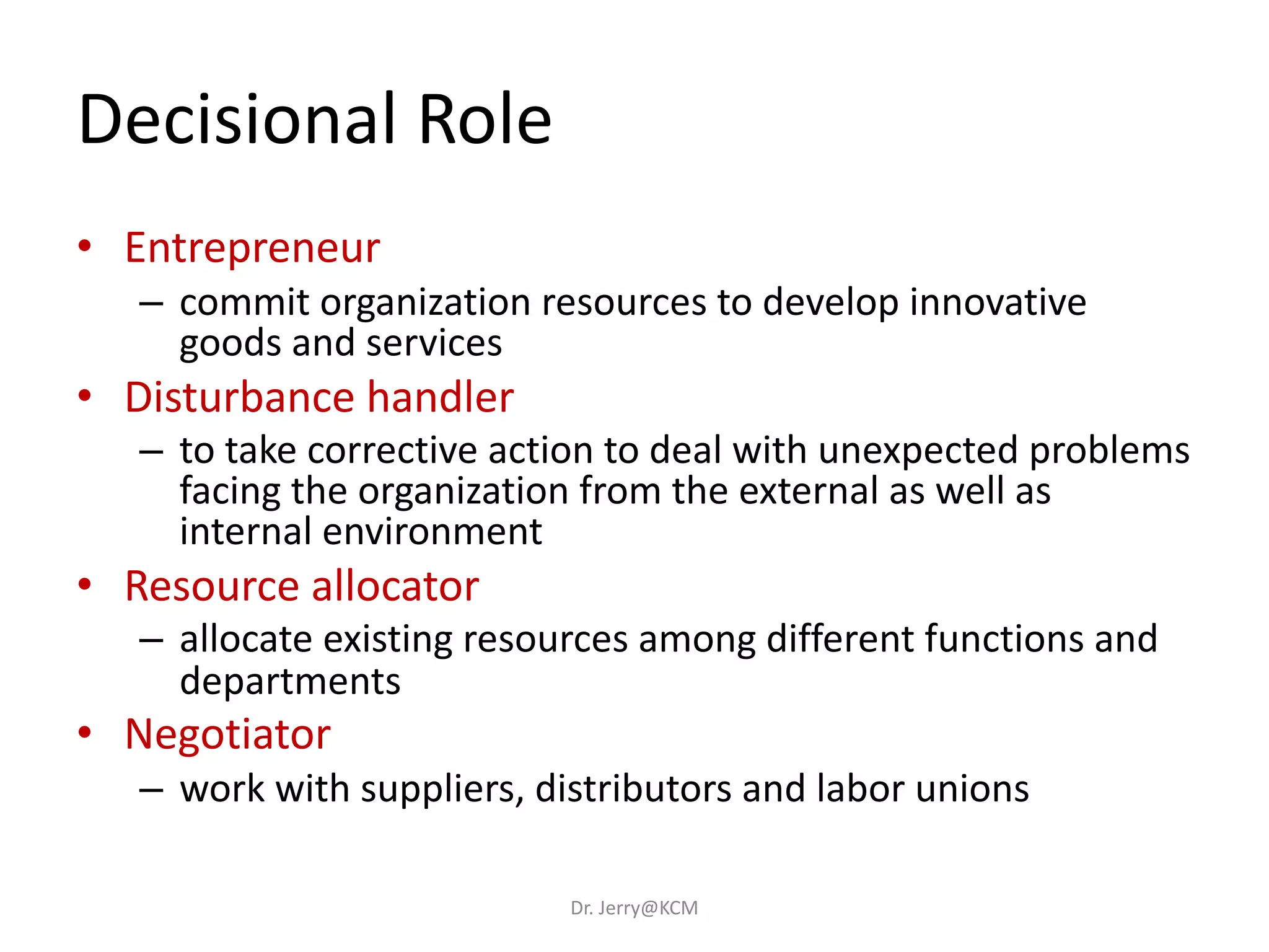 Decisional Role
• Entrepreneur
– commit organization resources to develop innovative
goods and services
• Disturbance handler
– to take corrective action to deal with unexpected problems
facing the organization from the external as well as
internal environment
• Resource allocator
– allocate existing resources among different functions and
departments
• Negotiator
– work with suppliers, distributors and labor unions
Dr. Jerry@KCM
 