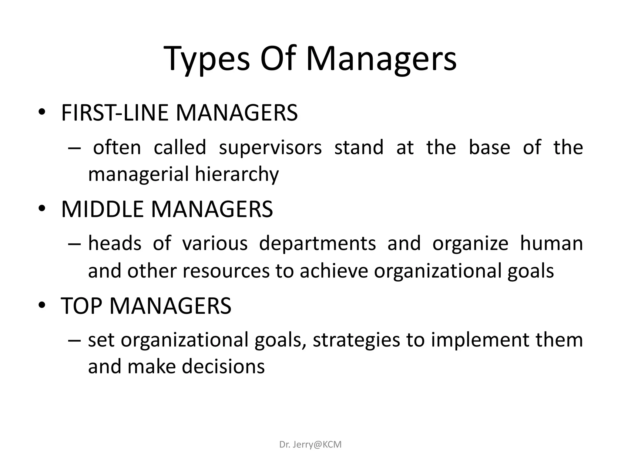 Types Of Managers
• FIRST-LINE MANAGERS
– often called supervisors stand at the base of the
managerial hierarchy
• MIDDLE MANAGERS
– heads of various departments and organize human
and other resources to achieve organizational goals
• TOP MANAGERS
– set organizational goals, strategies to implement them
and make decisions
Dr. Jerry@KCM
 